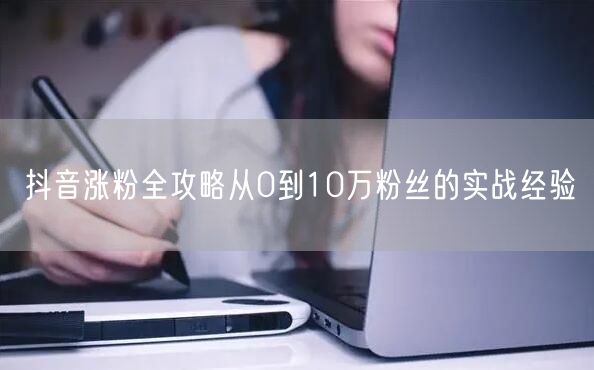抖音涨粉全攻略从0到10万粉丝的实战经验