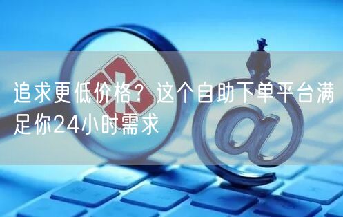 追求更低价格？这个自助下单平台满足你24小时需求