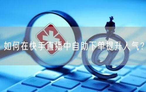 如何在快手直播中自助下单提升人气?