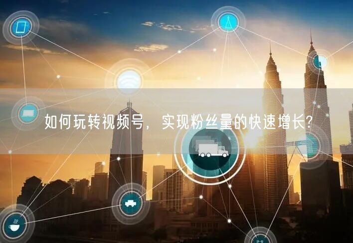 如何玩转视频号,实现粉丝量的快速增长?