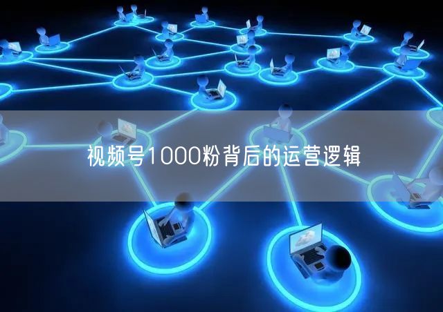 视频号1000粉背后的运营逻辑